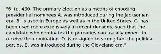 "6. (p. 400) The primary election as a means of choosing presidential nominees A. was introduced during the Jacksonian era. B. is used in Europe as well as in the United States. C. has been used more extensively in recent decades, such that the candidate who dominates the primaries can usually expect to receive the nomination. D. is designed to strengthen the political parties. E. was introduced during the Cleveland era."