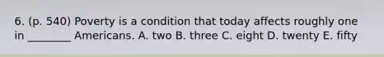 6. (p. 540) Poverty is a condition that today affects roughly one in ________ Americans. A. two B. three C. eight D. twenty E. fifty