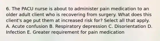 6. The PACU nurse is about to administer pain medication to an older adult client who is recovering from surgery. What does this client's age put them at increased risk for? Select all that apply. A. Acute confusion B. Respiratory depression C. Disorientation D. Infection E. Greater requirement for pain medication