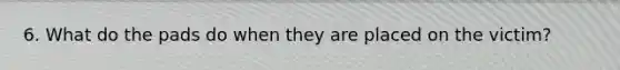 6. What do the pads do when they are placed on the victim?