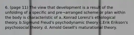 6. (page 11) The view that development is a result of the unfolding of a specific and pre¬arranged scheme or plan within the body is characteristic of a..Konrad Lorenz's ethological theory. b.Sigmund Freud's psychodynamic theory c.Erik Erikson's psychosocial theory. d. Arnold Gesell's maturational theory.