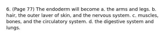 6. (Page 77) The endoderm will become a. the arms and legs. b. hair, the outer laver of skin, and the <a href='https://www.questionai.com/knowledge/kThdVqrsqy-nervous-system' class='anchor-knowledge'>nervous system</a>. c. muscles, bones, and the circulatory system. d. the digestive system and lungs.