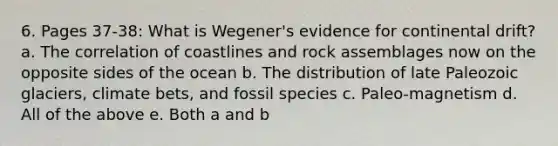 6. Pages 37-38: What is Wegener's evidence for continental drift? a. The correlation of coastlines and rock assemblages now on the opposite sides of the ocean b. The distribution of late Paleozoic glaciers, climate bets, and fossil species c. Paleo-magnetism d. All of the above e. Both a and b