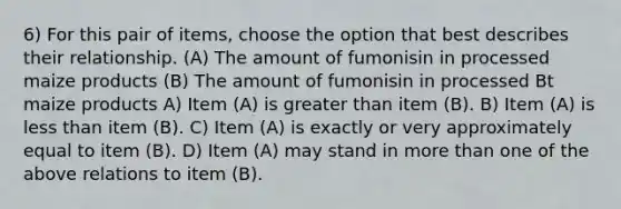 6) For this pair of items, choose the option that best describes their relationship. (A) The amount of fumonisin in processed maize products (B) The amount of fumonisin in processed Bt maize products A) Item (A) is greater than item (B). B) Item (A) is less than item (B). C) Item (A) is exactly or very approximately equal to item (B). D) Item (A) may stand in more than one of the above relations to item (B).