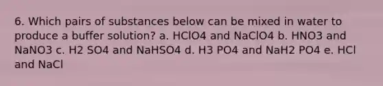 6. Which pairs of substances below can be mixed in water to produce a buffer solution? a. HClO4 and NaClO4 b. HNO3 and NaNO3 c. H2 SO4 and NaHSO4 d. H3 PO4 and NaH2 PO4 e. HCl and NaCl