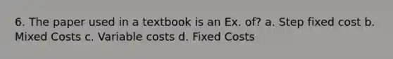 6. The paper used in a textbook is an Ex. of? a. Step fixed cost b. Mixed Costs c. Variable costs d. Fixed Costs