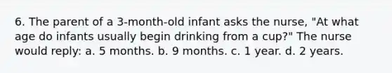 6. The parent of a 3-month-old infant asks the nurse, "At what age do infants usually begin drinking from a cup?" The nurse would reply: a. 5 months. b. 9 months. c. 1 year. d. 2 years.