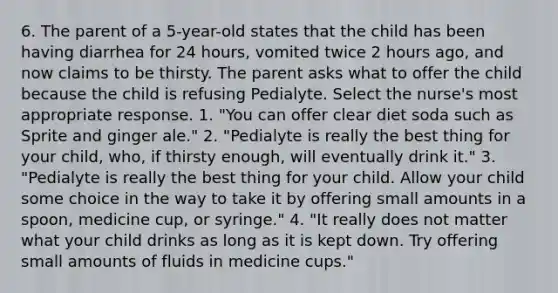 6. The parent of a 5-year-old states that the child has been having diarrhea for 24 hours, vomited twice 2 hours ago, and now claims to be thirsty. The parent asks what to offer the child because the child is refusing Pedialyte. Select the nurse's most appropriate response. 1. "You can offer clear diet soda such as Sprite and ginger ale." 2. "Pedialyte is really the best thing for your child, who, if thirsty enough, will eventually drink it." 3. "Pedialyte is really the best thing for your child. Allow your child some choice in the way to take it by offering small amounts in a spoon, medicine cup, or syringe." 4. "It really does not matter what your child drinks as long as it is kept down. Try offering small amounts of fluids in medicine cups."