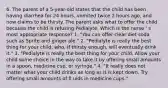 6. The parent of a 5-year-old states that the child has been having diarrhea for 24 hours, vomited twice 2 hours ago, and now claims to be thirsty. The parent asks what to offer the child because the child is refusing Pedialyte. Which is the nurse ' s most appropriate response? 1. "You can offer clear diet soda such as Sprite and ginger ale." 2. "Pedialyte is really the best thing for your child, who, if thirsty enough, will eventually drink it." 3. "Pedialyte is really the best thing for your child. Allow your child some choice in the way to take it by offering small amounts in a spoon, medicine cup, or syringe." 4. "It really does not matter what your child drinks as long as it is kept down. Try offering small amounts of fl uids in medicine cups."