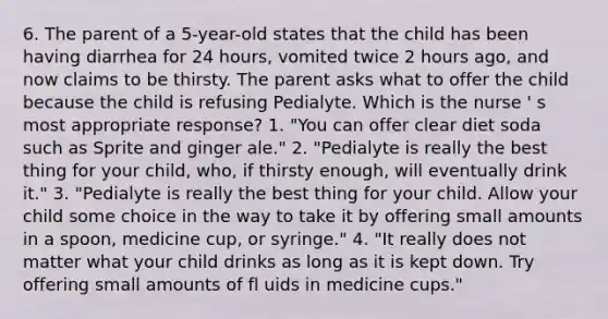 6. The parent of a 5-year-old states that the child has been having diarrhea for 24 hours, vomited twice 2 hours ago, and now claims to be thirsty. The parent asks what to offer the child because the child is refusing Pedialyte. Which is the nurse ' s most appropriate response? 1. "You can offer clear diet soda such as Sprite and ginger ale." 2. "Pedialyte is really the best thing for your child, who, if thirsty enough, will eventually drink it." 3. "Pedialyte is really the best thing for your child. Allow your child some choice in the way to take it by offering small amounts in a spoon, medicine cup, or syringe." 4. "It really does not matter what your child drinks as long as it is kept down. Try offering small amounts of fl uids in medicine cups."