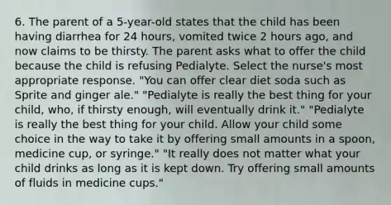 6. The parent of a 5-year-old states that the child has been having diarrhea for 24 hours, vomited twice 2 hours ago, and now claims to be thirsty. The parent asks what to offer the child because the child is refusing Pedialyte. Select the nurse's most appropriate response. "You can offer clear diet soda such as Sprite and ginger ale." "Pedialyte is really the best thing for your child, who, if thirsty enough, will eventually drink it." "Pedialyte is really the best thing for your child. Allow your child some choice in the way to take it by offering small amounts in a spoon, medicine cup, or syringe." "It really does not matter what your child drinks as long as it is kept down. Try offering small amounts of fluids in medicine cups."