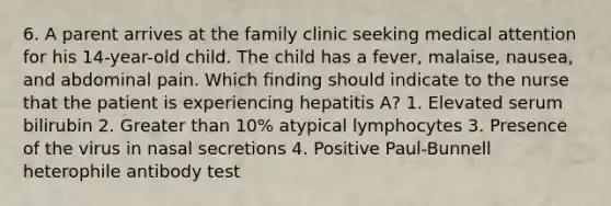 6. A parent arrives at the family clinic seeking medical attention for his 14-year-old child. The child has a fever, malaise, nausea, and abdominal pain. Which finding should indicate to the nurse that the patient is experiencing hepatitis A? 1. Elevated serum bilirubin 2. Greater than 10% atypical lymphocytes 3. Presence of the virus in nasal secretions 4. Positive Paul-Bunnell heterophile antibody test