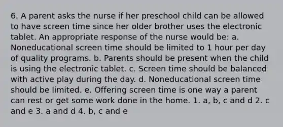 6. A parent asks the nurse if her preschool child can be allowed to have screen time since her older brother uses the electronic tablet. An appropriate response of the nurse would be: a. Noneducational screen time should be limited to 1 hour per day of quality programs. b. Parents should be present when the child is using the electronic tablet. c. Screen time should be balanced with active play during the day. d. Noneducational screen time should be limited. e. Offering screen time is one way a parent can rest or get some work done in the home. 1. a, b, c and d 2. c and e 3. a and d 4. b, c and e