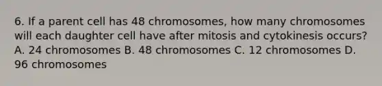 6. If a parent cell has 48 chromosomes, how many chromosomes will each daughter cell have after mitosis and cytokinesis occurs? A. 24 chromosomes B. 48 chromosomes C. 12 chromosomes D. 96 chromosomes