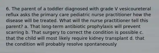 6. The parent of a toddler diagnosed with grade V vesicoureteral reflux asks the primary care pediatric nurse practitioner how the disease will be treated. What will the nurse practitioner tell this parent? a. That long-term antibiotic prophylaxis will prevent scarring b. That surgery to correct the condition is possible c. that the child will most likely require kidney transplant d. that the condition will probably resolve spontaneously