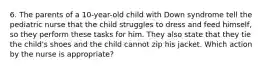 6. The parents of a 10-year-old child with Down syndrome tell the pediatric nurse that the child struggles to dress and feed himself, so they perform these tasks for him. They also state that they tie the child's shoes and the child cannot zip his jacket. Which action by the nurse is appropriate?