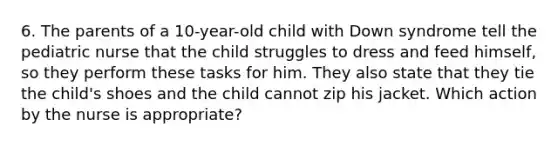 6. The parents of a 10-year-old child with Down syndrome tell the pediatric nurse that the child struggles to dress and feed himself, so they perform these tasks for him. They also state that they tie the child's shoes and the child cannot zip his jacket. Which action by the nurse is appropriate?