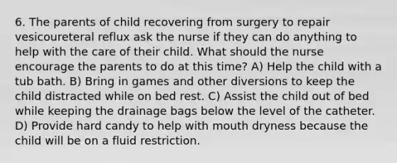 6. The parents of child recovering from surgery to repair vesicoureteral reflux ask the nurse if they can do anything to help with the care of their child. What should the nurse encourage the parents to do at this time? A) Help the child with a tub bath. B) Bring in games and other diversions to keep the child distracted while on bed rest. C) Assist the child out of bed while keeping the drainage bags below the level of the catheter. D) Provide hard candy to help with mouth dryness because the child will be on a fluid restriction.