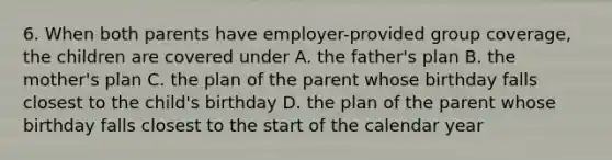 6. When both parents have employer-provided group coverage, the children are covered under A. the father's plan B. the mother's plan C. the plan of the parent whose birthday falls closest to the child's birthday D. the plan of the parent whose birthday falls closest to the start of the calendar year