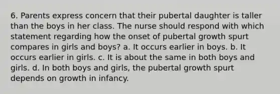 6. Parents express concern that their pubertal daughter is taller than the boys in her class. The nurse should respond with which statement regarding how the onset of pubertal growth spurt compares in girls and boys? a. It occurs earlier in boys. b. It occurs earlier in girls. c. It is about the same in both boys and girls. d. In both boys and girls, the pubertal growth spurt depends on growth in infancy.