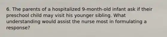 6. The parents of a hospitalized 9-month-old infant ask if their preschool child may visit his younger sibling. What understanding would assist the nurse most in formulating a response?