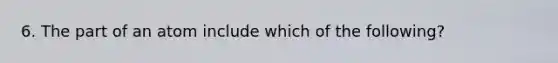 6. The part of an atom include which of the following?