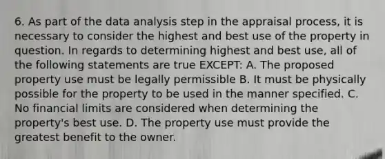 6. As part of the data analysis step in the appraisal process, it is necessary to consider the highest and best use of the property in question. In regards to determining highest and best use, all of the following statements are true EXCEPT: A. The proposed property use must be legally permissible B. It must be physically possible for the property to be used in the manner specified. C. No financial limits are considered when determining the property's best use. D. The property use must provide the greatest benefit to the owner.