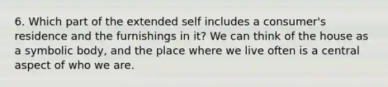 6. Which part of the extended self includes a​ consumer's residence and the furnishings in​ it? We can think of the house as a symbolic​ body, and the place where we live often is a central aspect of who we are.