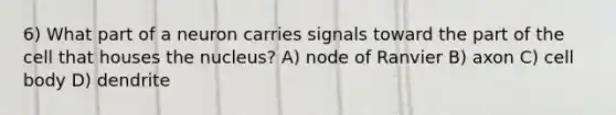 6) What part of a neuron carries signals toward the part of the cell that houses the nucleus? A) node of Ranvier B) axon C) cell body D) dendrite