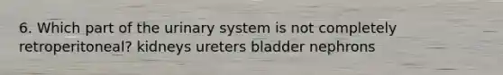 6. Which part of the urinary system is not completely retroperitoneal? kidneys ureters bladder nephrons