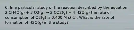 6. In a particular study of the reaction described by the equation, 2 CH4O(g) + 3 O2(g) → 2 CO2(g) + 4 H2O(g) the rate of consumption of O2(g) is 0.400 M s(-1). What is the rate of formation of H2O(g) in the study?