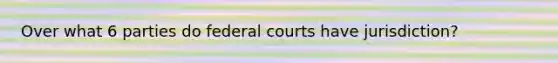 Over what 6 parties do federal courts have jurisdiction?