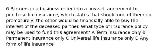 6 Partners in a business enter into a buy-sell agreement to purchase life insurance, which states that should one of them die prematurely, the other would be financially able to buy the interest of the deceased partner. What type of insurance policy may be used to fund this agreement? A Term insurance only B Permanent insurance only C Universal life insurance only D Any form of life insurance