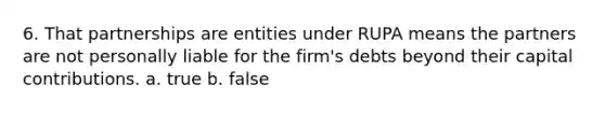 6. That partnerships are entities under RUPA means the partners are not personally liable for the firm's debts beyond their capital contributions. a. true b. false