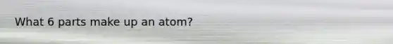 What 6 parts make up an atom?