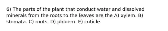 6) The parts of the plant that conduct water and dissolved minerals from the roots to the leaves are the A) xylem. B) stomata. C) roots. D) phloem. E) cuticle.