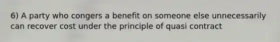 6) A party who congers a benefit on someone else unnecessarily can recover cost under the principle of quasi contract