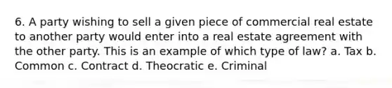 6. A party wishing to sell a given piece of commercial real estate to another party would enter into a real estate agreement with the other party. This is an example of which type of law? a. Tax b. Common c. Contract d. Theocratic e. Criminal