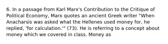 6. In a passage from Karl Marx's Contribution to the Critique of Political Economy, Marx quotes an ancient Greek writer "When Anacharsis was asked what the Hellenes used money for, he replied, 'for calculation.'" (73). He is referring to a concept about money which we covered in class. Money as