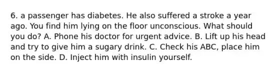 6. a passenger has diabetes. He also suffered a stroke a year ago. You find him lying on the floor unconscious. What should you do? A. Phone his doctor for urgent advice. B. Lift up his head and try to give him a sugary drink. C. Check his ABC, place him on the side. D. Inject him with insulin yourself.