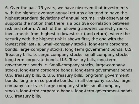 6. Over the past 75 years, we have observed that investments with the highest average annual returns also tend to have the highest standard deviations of annual returns. This observation supports the notion that there is a positive correlation between risk and return. Which of the following answers correctly ranks investments from highest to lowest risk (and return), where the security with the highest risk is shown first, the one with the lowest risk last? a. Small-company stocks, long-term corporate bonds, large-company stocks, long-term government bonds, U.S. Treasury bills. b. Large-company stocks, small-company stocks, long-term corporate bonds, U.S. Treasury bills, long-term government bonds. c. Small-company stocks, large-company stocks, long-term corporate bonds, long-term government bonds, U.S. Treasury bills. d. U.S. Treasury bills, long-term government bonds, long-term corporate bonds, small-company stocks, large-company stocks. e. Large-company stocks, small-company stocks, long-term corporate bonds, long-term government bonds, U.S. Treasury bills.