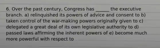 6. Over the past century, Congress has ______ the executive branch. a) relinquished its powers of advice and consent to b) taken control of the war-making powers originally given to c) delegated a great deal of its own legislative authority to d) passed laws affirming the inherent powers of e) become much more powerful with respect to