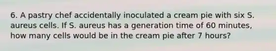 6. A pastry chef accidentally inoculated a cream pie with six S. aureus cells. If S. aureus has a generation time of 60 minutes, how many cells would be in the cream pie after 7 hours?