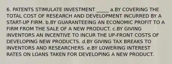 6. PATENTS STIMULATE INVESTMENT _____ a.BY COVERING THE TOTAL COST OF RESEARCH AND DEVELOPMENT INCURRED BY A START-UP FIRM. b.BY GUARANTEEING AN ECONOMIC PROFIT TO A FIRM FROM THE SALE OF A NEW PRODUCT. c.BY GIVING INVENTORS AN INCENTIVE TO INCUR THE UP-FRONT COSTS OF DEVELOPING NEW PRODUCTS. d.BY GIVING TAX BREAKS TO INVENTORS AND RESEARCHERS. e.BY LOWERING INTEREST RATES ON LOANS TAKEN FOR DEVELOPING A NEW PRODUCT.