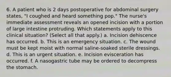 6. A patient who is 2 days postoperative for abdominal surgery states, "I coughed and heard something pop." The nurse's immediate assessment reveals an opened incision with a portion of large intestine protruding. Which statements apply to this clinical situation? (Select all that apply.) a. Incision dehiscence has occurred. b. This is an emergency situation. c. The wound must be kept moist with normal saline-soaked sterile dressings. d. This is an urgent situation. e. Incision evisceration has occurred. f. A nasogastric tube may be ordered to decompress the stomach.