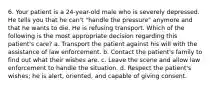 6. Your patient is a 24-year-old male who is severely depressed. He tells you that he can't "handle the pressure" anymore and that he wants to die. He is refusing transport. Which of the following is the most appropriate decision regarding this patient's care? a. Transport the patient against his will with the assistance of law enforcement. b. Contact the patient's family to find out what their wishes are. c. Leave the scene and allow law enforcement to handle the situation. d. Respect the patient's wishes; he is alert, oriented, and capable of giving consent.