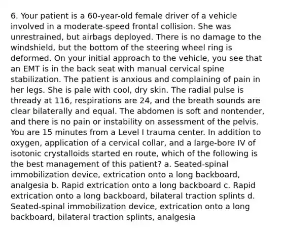 6. Your patient is a 60-year-old female driver of a vehicle involved in a moderate-speed frontal collision. She was unrestrained, but airbags deployed. There is no damage to the windshield, but the bottom of the steering wheel ring is deformed. On your initial approach to the vehicle, you see that an EMT is in the back seat with manual cervical spine stabilization. The patient is anxious and complaining of pain in her legs. She is pale with cool, dry skin. The radial pulse is thready at 116, respirations are 24, and the breath sounds are clear bilaterally and equal. The abdomen is soft and nontender, and there is no pain or instability on assessment of the pelvis. You are 15 minutes from a Level I trauma center. In addition to oxygen, application of a cervical collar, and a large-bore IV of isotonic crystalloids started en route, which of the following is the best management of this patient? a. Seated-spinal immobilization device, extrication onto a long backboard, analgesia b. Rapid extrication onto a long backboard c. Rapid extrication onto a long backboard, bilateral traction splints d. Seated-spinal immobilization device, extrication onto a long backboard, bilateral traction splints, analgesia