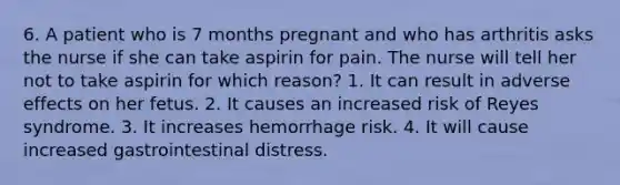 6. A patient who is 7 months pregnant and who has arthritis asks the nurse if she can take aspirin for pain. The nurse will tell her not to take aspirin for which reason? 1. It can result in adverse effects on her fetus. 2. It causes an increased risk of Reyes syndrome. 3. It increases hemorrhage risk. 4. It will cause increased gastrointestinal distress.