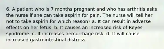 6. A patient who is 7 months pregnant and who has arthritis asks the nurse if she can take aspirin for pain. The nurse will tell her not to take aspirin for which reason? a. It can result in adverse effects on her fetus. b. It causes an increased risk of Reyes syndrome. c. It increases hemorrhage risk. d. It will cause increased gastrointestinal distress.