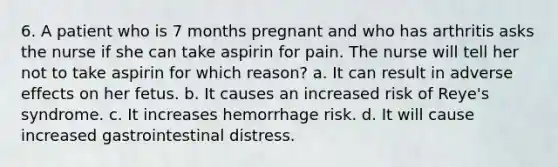 6. A patient who is 7 months pregnant and who has arthritis asks the nurse if she can take aspirin for pain. The nurse will tell her not to take aspirin for which reason? a. It can result in adverse effects on her fetus. b. It causes an increased risk of Reye's syndrome. c. It increases hemorrhage risk. d. It will cause increased gastrointestinal distress.